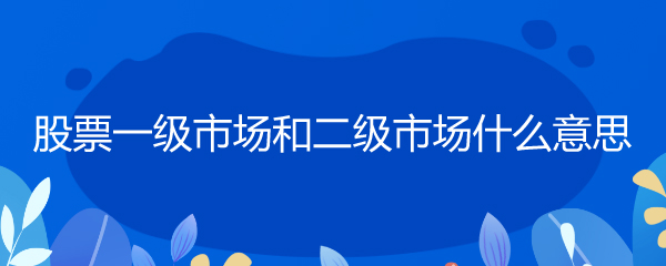 股票二级市场是什么？和一级市场有啥区别？一文给你讲清楚